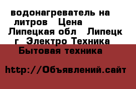водонагреватель на 15 литров › Цена ­ 3 500 - Липецкая обл., Липецк г. Электро-Техника » Бытовая техника   